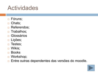 Actividades
   Fóruns;
   Chats;
   Referendos;
   Trabalhos;
   Glossários
   Lições;
   Testes;
   Wikis;
   Books
   Workshop;
   Entre outras dependentes das versões do moodle.
 