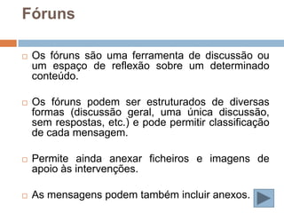 Fóruns

   Os fóruns são uma ferramenta de discussão ou
    um espaço de reflexão sobre um determinado
    conteúdo.

   Os fóruns podem ser estruturados de diversas
    formas (discussão geral, uma única discussão,
    sem respostas, etc.) e pode permitir classificação
    de cada mensagem.

   Permite ainda anexar ficheiros e imagens de
    apoio às intervenções.

   As mensagens podem também incluir anexos.
 