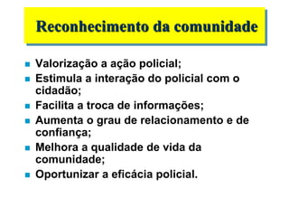  Valorização a ação policial;
 Estimula a interação do policial com o
cidadão;
 Facilita a troca de informações;
 Aumenta o grau de relacionamento e de
confiança;
 Melhora a qualidade de vida da
comunidade;
 Oportunizar a eficácia policial.
Reconhecimento da comunidade
 