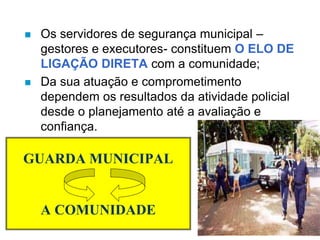 GUARDA MUNICIPAL
A COMUNIDADE
 Os servidores de segurança municipal –
gestores e executores- constituem O ELO DE
LIGAÇÃO DIRETA com a comunidade;
 Da sua atuação e comprometimento
dependem os resultados da atividade policial
desde o planejamento até a avaliação e
confiança.
 