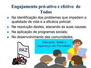 Engajamento pró-ativo e efetivo de
Todos
 Na identificação dos problemas que impedem a
qualidade de vida e a eficácia policial;
 Na resolução destes, atacando as suas causas;
 Na aplicação de programas sociais;
 No desenvolvimento das comunidades.
Educação, Saúde e
Segurança são Prioridades
 