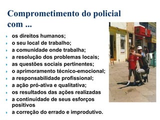 Comprometimento do policial
com ...
 os direitos humanos;
 o seu local de trabalho;
 a comunidade onde trabalha;
 a resolução dos problemas locais;
 as questões sociais pertinentes;
 o aprimoramento técnico-emocional;
 a responsabilidade profissional;
 a ação pró-ativa e qualitativa;
 os resultados das ações realizadas
 a continuidade de seus esforços
positivos
 a correção do errado e improdutivo.
 