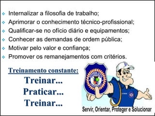  Internalizar a filosofia de trabalho;
 Aprimorar o conhecimento técnico-profissional;
 Qualificar-se no ofício diário e equipamentos;
 Conhecer as demandas de ordem pública;
 Motivar pelo valor e confiança;
 Promover os remanejamentos com critérios.
Treinamento constante:
Treinar...
Praticar...
Treinar...
 