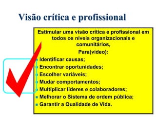 Visão crítica e profissional
Estimular uma visão crítica e profissional em
todos os níveis organizacionais e
comunitários,
Para(vídeo):
 Identificar causas;
 Encontrar oportunidades;
 Escolher variáveis;
 Mudar comportamentos;
 Multiplicar líderes e colaboradores;
 Melhorar o Sistema de ordem pública;
 Garantir a Qualidade de Vida.
 