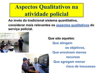 Aspectos Qualitativos na
atividade policial
Ao invés do tradicional sistema quantitativo,
considerar mais relevantes os aspectos qualitativos do
serviço policial.
Que são aqueles:
Que atingem
os objetivos,
Que envolvem menos
recursos
Que agregam menor
risco de insucesso
 
