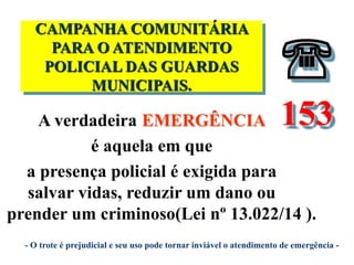 
A verdadeira EMERGÊNCIA
é aquela em que
a presença policial é exigida para
salvar vidas, reduzir um dano ou
prender um criminoso(Lei nº 13.022/14 ).
CAMPANHA COMUNITÁRIA
PARA O ATENDIMENTO
POLICIAL DAS GUARDAS
MUNICIPAIS.

153
- O trote é prejudicial e seu uso pode tornar inviável o atendimento de emergência -
 