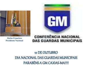 10 DE OUTUBRO
DIA NACIONAL DAS GUARDAS MUNICIPAIS
PARABÉNS A GM CAXIAS-MA!!!!
Oséias Francisco
Presidente Nacional
 