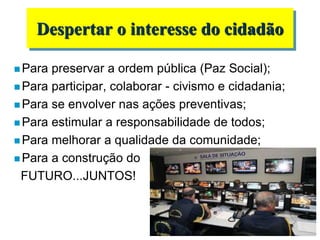  Para preservar a ordem pública (Paz Social);
 Para participar, colaborar - civismo e cidadania;
 Para se envolver nas ações preventivas;
 Para estimular a responsabilidade de todos;
 Para melhorar a qualidade da comunidade;
 Para a construção do
FUTURO...JUNTOS!
Despertar o interesse do cidadão
 