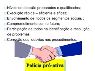 Polícia pró-ativa
Níveis de decisão preparados e qualificados;
Execução rápida – eficiente e eficaz;
Envolvimento de todos os segmentos sociais ;
Comprometimento com o futuro;
Participação de todos na identificação e resolução
de problemas;
Correção dos desvios nos procedimentos.
 