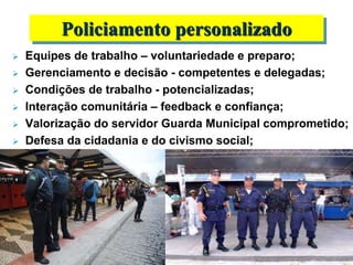  Equipes de trabalho – voluntariedade e preparo;
 Gerenciamento e decisão - competentes e delegadas;
 Condições de trabalho - potencializadas;
 Interação comunitária – feedback e confiança;
 Valorização do servidor Guarda Municipal comprometido;
 Defesa da cidadania e do civismo social;
Policiamento personalizado
 