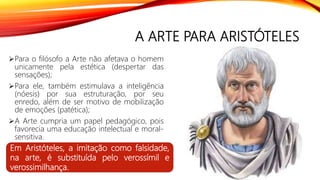 A ARTE PARA ARISTÓTELES
Para o filósofo a Arte não afetava o homem
unicamente pela estética (despertar das
sensações);
Para ele, também estimulava a inteligência
(nóesis) por sua estruturação, por seu
enredo, além de ser motivo de mobilização
de emoções (patética);
A Arte cumpria um papel pedagógico, pois
favorecia uma educação intelectual e moral-
sensitiva.
Em Aristóteles, a imitação como falsidade,
na arte, é substituída pelo verossímil e
verossimilhança.
 