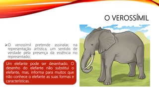 O VEROSSÍMIL
O verossímil pretende assinalar, na
representação artística, um sentido de
verdade pela presença da essência no
representado;
Um elefante pode ser desenhado. O
desenho do elefante não substitui o
elefante, mas, informa para muitos que
não conhece o elefante as suas formas e
características.
 