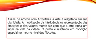 Assim, de acordo com Aristóteles, a Arte é resgatada em sua
dignidade. A mobilização da inteligência na representação das
emoções e dos valores morais faz com que a arte tenha um
lugar na vida da cidade. O poeta é restituído em condição
especial no mesmo nível dos filósofos.
 