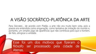 A VISÃO SOCRÁTICO-PLATÔNICA DA ARTE
Para Sócrates , de acordo com Platão, a arte não era muito bem vista, pois a
poesia era entendida como enganação, como tentativa de imitação do mundo e,
portanto, um simples jogo de aparências que não contribuía para que o homem,
de fato, atingisse a verdade.
Esse foi um dos motivos que fizeram o
filósofo ser processado pela cidade de
Atenas.
 