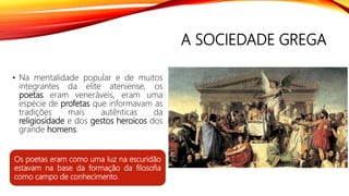 A SOCIEDADE GREGA
• Na mentalidade popular e de muitos
integrantes da elite ateniense, os
poetas eram veneráveis, eram uma
espécie de profetas que informavam as
tradições mais autênticas da
religiosidade e dos gestos heroicos dos
grande homens.
Os poetas eram como uma luz na escuridão
estavam na base da formação da filosofia
como campo de conhecimento.
 