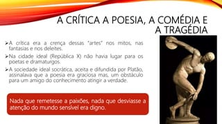 A CRÍTICA A POESIA, A COMÉDIA E
A TRAGÉDIA
A crítica era a crença dessas “artes” nos mitos, nas
fantasias e nos deleites.
Na cidade ideal (República X) não havia lugar para os
poetas e dramaturgos.
A sociedade ideal socrática, aceita e difundida por Platão,
assinalava que a poesia era graciosa mas, um obstáculo
para um amigo do conhecimento atingir a verdade.
Nada que remetesse a paixões, nada que desviasse a
atenção do mundo sensível era digno.
 