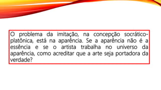 O problema da imitação, na concepção socrático-
platônica, está na aparência. Se a aparência não é a
essência e se o artista trabalha no universo da
aparência, como acreditar que a arte seja portadora da
verdade?
 