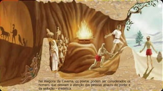 Na Alegoria da Caverna, os poetas podem ser considerados os
homens que desviam a atenção das pessoas através do poder e
da sedução – a estética.
 