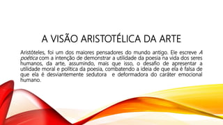 A VISÃO ARISTOTÉLICA DA ARTE
Aristóteles, foi um dos maiores pensadores do mundo antigo. Ele escreve A
poética com a intenção de demonstrar a utilidade da poesia na vida dos seres
humanos, da arte, assumindo, mais que isso, o desafio de apresentar a
utilidade moral e política da poesia, combatendo a ideia de que ela é falsa de
que ela é desviantemente sedutora e deformadora do caráter emocional
humano.
 