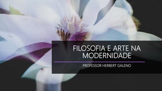 FILOSOFIA E ARTE NA
MODERNIDADE
PROFESSOR HERBERT GALENO
 
