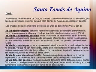 Santo Tomás de Aquino
DIOS:

Al ocuparse racionalmente de Dios, la primera cuestión es demostrar su existencia, por
que no es directa ni evidente, aunque para Tomás de Aquino es necesario y posible.

Las pruebas que presenta de la existencia de Dios se denominan Vías y son 5:

 1a Vía del movimiento: parte del hecho de experiencia que supone el movimiento,
como paso de potencia al acto y concluye la existencia de un motor inmóvil (Dios)
 2a Vía de la causalidad eficiente: todas las causas de este mundo están a su vez
causadas, como ninguna causa puede ser causa eficiente de si misma y es imposible
recorrer una serie infinita de causas, es necesario poner una primera causa eficiente
(Dios)
 3a Vía de la contingencia: se apoya en que todos los seres de la realidad podían haber
no existido, ya que no son necesarios, ahora bien, lo contingente no tiene en sí mismo la
explicación de su existencia, luego el hecho de que existan, implica la existencia de un
ser necesario, causa de todos los seres. (Dios)
 4a Vía de los grados de perfección: Considera que detrás de la mayor o menor
imperfección de las cosas tiene que haber un ser perfecto de grado sumo (Dios).
 5a Vía del orden cósmico: Tomás de Aquino denomina como del gobierno del mundo.
Si los seres no inteligentes obran de manera inteligente, es necesario admitir que un ser
sumamente inteligente programa el curso de las cosas (Dios).
 