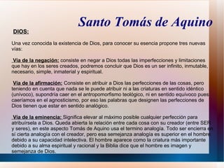 Santo Tomás de Aquino
DIOS:

Una vez conocida la existencia de Dios, para conocer su esencia propone tres nuevas
vías:

Vía de la negación: consiste en negar a Dios todas las imperfecciones y limitaciones
que hay en los seres creados, podremos concluir que Dios es un ser infinito, inmutable,
necesario, simple, inmaterial y espiritual.

 Vía de la afirmación: Consiste en atribuir a Dios las perfecciones de las cosas, pero
teniendo en cuenta que nada se le puede atribuir ni a las criaturas en sentido idéntico
(unívoco), supondría caer en el antropomorfismo teológico, ni en sentido equívoco pues
caeríamos en el agnosticismo, por eso las palabras que designen las perfecciones de
Dios tienen que estar en sentido analógico.

 Vía de la eminencia: Significa elevar al máximo posible cualquier perfección para
atribuírsela a Dios. Queda abierta la relación entre cada cosa con su creador (entre SER
y seres), en este aspecto Tomás de Aquino usa el termino analogía. Todo ser encierra en
sí cierta analogía con el creador, pero esa semejanza analogía es superior en el hombre
debido a su capacidad intelectiva. El hombre aparece como la criatura más importante
debido a su alma espiritual y racional y la Biblia dice que el hombre es imagen y
semejanza de Dios.
 
