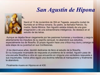 San Agustín de Hipona
VIDA Y OBRA:
                 Nació el 13 de noviembre de 354 en Tagaste, pequeña ciudad de
                 Numidia en el África romana. Su padre, se llamaba Patricio. Su
                 madre, Santa Mónica. San Agustín estaba dotado de una gran
                 imaginación y de una extraordinaria inteligencia. Se destacó en el
                 estudio de las letras.

 Aunque se dejaba llevar ciegamente por las pasiones humanas y mundanas, y seguía
abiertamente los impulsos de su espíritu sensual, no abandonó sus estudios,
especialmente los de filosofía. El propio Agustín hace una crítica muy dura y amarga de
esta etapa de su juventud en sus Confesiones.

 A los diecinueve años, decidió dedicarse de lleno al estudio de la filosofía.
En su búsqueda incansable de respuesta al problema de la verdad, Agustín pasa de
una escuela filosófica a otra sin que encuentre en ninguna una verdadera respuesta a
sus inquietudes. Varios años siguió una doctrina referida al maniqueísmo y finalmente
la abandonó.

Finalmente muere en Hipona en el 430.
 