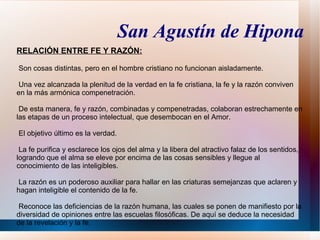 San Agustín de Hipona
RELACIÓN ENTRE FE Y RAZÓN:

Son cosas distintas, pero en el hombre cristiano no funcionan aisladamente.

Una vez alcanzada la plenitud de la verdad en la fe cristiana, la fe y la razón conviven
en la más armónica compenetración.

 De esta manera, fe y razón, combinadas y compenetradas, colaboran estrechamente en
las etapas de un proceso intelectual, que desembocan en el Amor.

El objetivo último es la verdad.

 La fe purifica y esclarece los ojos del alma y la libera del atractivo falaz de los sentidos,
logrando que el alma se eleve por encima de las cosas sensibles y llegue al
conocimiento de las inteligibles.

La razón es un poderoso auxiliar para hallar en las criaturas semejanzas que aclaren y
hagan inteligible el contenido de la fe.

Reconoce las deficiencias de la razón humana, las cuales se ponen de manifiesto por la
diversidad de opiniones entre las escuelas filosóficas. De aquí se deduce la necesidad
de la revelación y la fe.
 