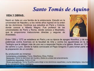Santo Tomás de Aquino
VIDA Y OBRAS:

Nació en Italia en una familia de la aristocracia. Estudió en la
universidad de Nápoles y a los veinte años ingresó en la orden
de los dominicos. Continúa sus estudios en París y Colonia,
donde conoce a Alberto Magno. Fue profesor de las
universidades de París y Roma, donde conoce a Moerbeke,
que le proporciona traducciones directas y seguras de
Aristóteles.

Entre 1269 y 1272 se establece en París y es su época de apogeo filosófico, y de sus
polémicas contra Averroes en la facultad de Arte y contra los agustinistas en la de
Teología que le obligan más de una vez a responder frente a la Iglesia. Muere en 1274
de camino a Lyon, donde le había convocado el Papa Gregorio X para tomar parte en
la preparación de un concilio.

Su producción es inmensa:
 Comentarios a Aristóteles: Física, Metafísica, Ética, Política
 Opúsculos: Sobre la eternidad del mundo y Sobre la unidad del entendimiento
 Cuestiones disputadas: Sobre el mal
 Obras apologéticas: Suma filosófica para dirigir a los dominicos españoles y suma teleológica, resumen
de su concepción física y teológica.
 Conjunto de escritos de filosofía práctica: Sobre el gobierno de los príncipes
 