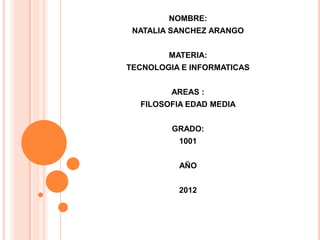 NOMBRE:
 NATALIA SANCHEZ ARANGO


        MATERIA:
TECNOLOGIA E INFORMATICAS


         AREAS :
  FILOSOFIA EDAD MEDIA


         GRADO:
          1001


          AÑO


          2012
 