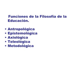 Funciones de la Filosofía de la
    Educación.

•   Antropológica
•   Epistemológica
•   Axiológica
•   Teleológica
•   Metodológica
 