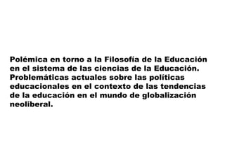 Polémica en torno a la Filosofía de la Educación
en el sistema de las ciencias de la Educación.
Problemáticas actuales sobre las políticas
educacionales en el contexto de las tendencias
de la educación en el mundo de globalización
neoliberal.
 