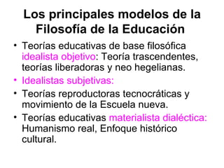 Los principales modelos de la
    Filosofía de la Educación
• Teorías educativas de base filosófica
  idealista objetivo: Teoría trascendentes,
  teorías liberadoras y neo hegelianas.
• Idealistas subjetivas:
• Teorías reproductoras tecnocráticas y
  movimiento de la Escuela nueva.
• Teorías educativas materialista dialéctica:
  Humanismo real, Enfoque histórico
  cultural.
 