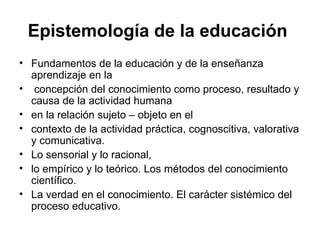 Epistemología de la educación
• Fundamentos de la educación y de la enseñanza
  aprendizaje en la
• concepción del conocimiento como proceso, resultado y
  causa de la actividad humana
• en la relación sujeto – objeto en el
• contexto de la actividad práctica, cognoscitiva, valorativa
  y comunicativa.
• Lo sensorial y lo racional,
• lo empírico y lo teórico. Los métodos del conocimiento
  científico.
• La verdad en el conocimiento. El carácter sistémico del
  proceso educativo.
 