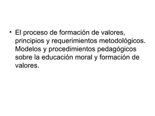 • El proceso de formación de valores,
  principios y requerimientos metodológicos.
  Modelos y procedimientos pedagógicos
  sobre la educación moral y formación de
  valores.
 