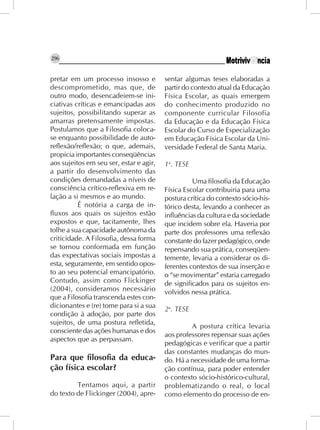 296


pretar em um processo insosso e          sentar algumas teses elaboradas a
descomprometido, mas que, de             partir do contexto atual da Educação
outro modo, desencadeiem-se ini-         Física Escolar, as quais emergem
ciativas críticas e emancipadas aos      do conhecimento produzido no
sujeitos, possibilitando superar as      componente curricular Filosofia
amarras pretensamente impostas.          da Educação e da Educação Física
Postulamos que a Filosofia coloca-       Escolar do Curso de Especialização
se enquanto possibilidade de auto-       em Educação Física Escolar da Uni-
reflexão/reflexão; o que, ademais,       versidade Federal de Santa Maria.
propicia importantes conseqüências
aos sujeitos em seu ser, estar e agir,   1a. TESE
a partir do desenvolvimento das
condições demandadas a níveis de                   Uma filosofia da Educação
consciência crítico-reflexiva em re-     Física Escolar contribuiria para uma
lação a si mesmos e ao mundo.            postura crítica do contexto sócio-his-
          É notória a carga de in-       tórico desta, levando a conhecer as
fluxos aos quais os sujeitos estão       influências da cultura e da sociedade
expostos e que, tacitamente, lhes        que incidem sobre ela. Haveria por
tolhe a sua capacidade autônoma da       parte dos professores uma reflexão
criticidade. A Filosofia, dessa forma    constante do fazer pedagógico, onde
se tornou conformada em função           repensando sua prática, conseqüen-
das expectativas sociais impostas a      temente, levaria a considerar os di-
esta, seguramente, em sentido opos-      ferentes contextos de sua inserção e
to ao seu potencial emancipatório.       o “se movimentar” estaria carregado
Contudo, assim como Flickinger           de significados para os sujeitos en-
(2004), consideramos necessário          volvidos nessa prática.
que a Filosofia transcenda estes con-
dicionantes e (re) tome para si a sua    2a. TESE
condição à adoção, por parte dos
sujeitos, de uma postura refletida,
                                                  A postura crítica levaria
consciente das ações humanas e dos
                                         aos professores repensar suas ações
aspectos que as perpassam.
                                         pedagógicas e verificar que a partir
                                         das constantes mudanças do mun-
Para que filosofia da educa-             do. Há a necessidade de uma forma-
ção física escolar?                      ção contínua, para poder entender
                                         o contexto sócio-histórico-cultural,
         Tentamos aqui, a partir         problematizando o real, o local
do texto de Flickinger (2004), apre-     como elemento do processo de en-
 