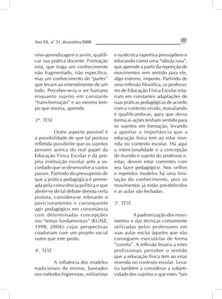 Ano XX, n° 31, dezembro/2008                                             297


sino-aprendizagem e assim, qualifi-     e na técnica esportiva pressupõem o
car sua prática docente. Formação       educando como uma “tábula rasa”,
esta, que traga um conhecimento         que aprende a partir da repetição de
não fragmentado, não específico,        movimentos sem sentido para ele,
mas um conhecimento de “partes”         algo externo, imposto. Partindo de
que levam ao entendimento de um         uma reflexão filosófica, os professo-
todo. Perceber-se-ia o ser humano       res de Educação Física Escolar esta-
enquanto sujeito em constante           riam em constantes adaptações de
“trans-formação” e ao mesmo tem-        suas práticas pedagógicas de acordo
po que ensina, aprende.                 com o contexto vivido, reavaliando
                                        e qualificando-as, para que dessa
3ª. TESE                                forma as ações tenham sentido para
                                        os sujeitos em formação, levando
          Outro aspecto passível é      a apontar a importância que a
a possibilidade de que tal postura      educação física tem ao estar inse-
refletida possibilite que os sujeitos   rida no contexto escolar. Há aqui
pensem acerca do real papel da          a intencionalidade e a concepção
Educação Física Escolar e da pró-       de mundo e sujeito do professor e,
pria instituição escolar ante a so-     estas, devem estar coerentes com
ciedade que se desenvolve a vastos      seu fazer pedagógico. Nos velhos
passos. Partindo do pressuposto de      e repetidos modelos há uma limi-
que a prática pedagógica é perme-       tação do conhecimento, pois os
ada pela consciência política e que     movimentos já estão pré-definidos
abster-se de tal debate denota certa    e as aulas são fechadas.
postura, considera-se relevante o
posicionamento e consequente            5a. TESE
agir pedagógico em consonância
com determinadas concepções                      A padronização dos movi-
(ou “temas fundamentais” (KUNZ,         mentos e das técnicas comumente
1998; 2004)) cujas perspectivas         utilizadas pelos professores em
coadunam com um projeto social          suas aulas exclui àqueles que não
outro que este posto.                   conseguem executá-las de forma
                                        “correta”. A reflexão levaria a estes
4a. TESE                                profissionais perceber o sentido
                                        que a educação física tem ao estar
         A influência dos modelos       inserida no contexto escolar. Leva-
tradicionais de ensino, baseados        ria também a considerar a subjeti-
nos métodos higienistas, militaristas   vidade dos sujeitos e que estes “tais
 