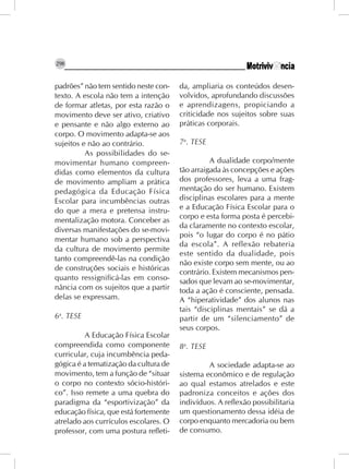 298


padrões” não tem sentido neste con-    da, ampliaria os conteúdos desen-
texto. A escola não tem a intenção     volvidos, aprofundando discussões
de formar atletas, por esta razão o    e aprendizagens, propiciando a
movimento deve ser ativo, criativo     criticidade nos sujeitos sobre suas
e pensante e não algo externo ao       práticas corporais.
corpo. O movimento adapta-se aos
sujeitos e não ao contrário.           7a. TESE
          As possibilidades do se-
movimentar humano compreen-                      A dualidade corpo/mente
didas como elementos da cultura        tão arraigada às concepções e ações
de movimento ampliam a prática         dos professores, leva a uma frag-
pedagógica da Educação Física          mentação do ser humano. Existem
Escolar para incumbências outras       disciplinas escolares para a mente
do que a mera e pretensa instru-       e a Educação Física Escolar para o
                                       corpo e esta forma posta é percebi-
mentalização motora. Conceber as
                                       da claramente no contexto escolar,
diversas manifestações do se-movi-
                                       pois “o lugar do corpo é no pátio
mentar humano sob a perspectiva
                                       da escola”. A reflexão rebateria
da cultura de movimento permite
                                       este sentido da dualidade, pois
tanto compreendê-las na condição
                                       não existe corpo sem mente, ou ao
de construções sociais e históricas
                                       contrário. Existem mecanismos pen-
quanto ressignificá-las em conso-      sados que levam ao se-movimentar,
nância com os sujeitos que a partir    toda a ação é consciente, pensada.
delas se expressam.                    A “hiperatividade” dos alunos nas
                                       tais “disciplinas mentais” se dá a
6a. TESE                               partir de um “silenciamento” de
                                       seus corpos.
          A Educação Física Escolar
compreendida como componente           8a. TESE
curricular, cuja incumbência peda-
gógica é a tematização da cultura de            A sociedade adapta-se ao
movimento, tem a função de “situar     sistema econômico e de regulação
o corpo no contexto sócio-históri-     ao qual estamos atrelados e este
co”. Isso remete a uma quebra do       padroniza conceitos e ações dos
paradigma da “esportivização” da       indivíduos. A reflexão possibilitaria
educação física, que está fortemente   um questionamento dessa idéia de
atrelado aos currículos escolares. O   corpo enquanto mercadoria ou bem
professor, com uma postura refleti-    de consumo.
 