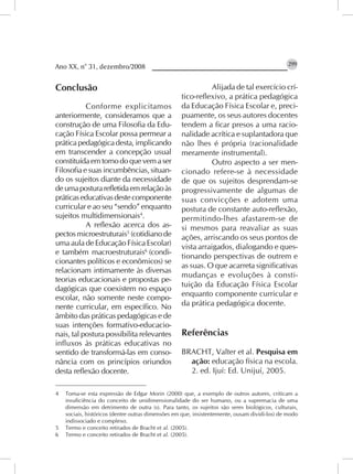 Ano XX, n° 31, dezembro/2008                                                                   299


Conclusão                                                     Alijada de tal exercício crí-
                                                   tico-reflexivo, a prática pedagógica
           Conforme explicitamos                   da Educação Física Escolar e, preci-
anteriormente, consideramos que a                  puamente, os seus autores docentes
construção de uma Filosofia da Edu-                tendem a ficar presos a uma racio-
cação Física Escolar possa permear a               nalidade acrítica e suplantadora que
prática pedagógica desta, implicando               não lhes é própria (racionalidade
em transcender a concepção usual                   meramente instrumental).
constituída em torno do que vem a ser                         Outro aspecto a ser men-
Filosofia e suas incumbências, situan-             cionado refere-se à necessidade
do os sujeitos diante da necessidade               de que os sujeitos desprendam-se
de uma postura refletida em relação às             progressivamente de algumas de
práticas educativas deste componente               suas convicções e adotem uma
curricular e ao seu “sendo” enquanto               postura de constante auto-reflexão,
sujeitos multidimensionais4.                       permitindo-lhes afastarem-se de
           A reflexão acerca dos as-               si mesmos para reavaliar as suas
pectos microestruturais5 (cotidiano de             ações, arriscando os seus pontos de
uma aula de Educação Física Escolar)               vista arraigados, dialogando e ques-
e também macroestruturais6 (condi-
                                                   tionando perspectivas de outrem e
cionantes políticos e econômicos) se
                                                   as suas. O que acarreta significativas
relacionam intimamente às diversas
                                                   mudanças e evoluções à consti-
teorias educacionais e propostas pe-
                                                   tuição da Educação Física Escolar
dagógicas que coexistem no espaço
escolar, não somente neste compo-                  enquanto componente curricular e
nente curricular, em específico. No                da prática pedagógica docente.
âmbito das práticas pedagógicas e de
suas intenções formativo-educacio-
nais, tal postura possibilita relevantes           Referências
influxos às práticas educativas no
sentido de transformá-las em conso-                BRACHT, Valter et al. Pesquisa em
nância com os princípios oriundos                    ação: educação física na escola.
desta reflexão docente.                              2. ed. Ijuí: Ed. Unijuí, 2005.

4   Toma-se esta expressão de Edgar Morin (2000) que, a exemplo de outros autores, criticam a
    insuficiência do conceito de unidimensionalidade do ser humano, ou a supremacia de uma
    dimensão em detrimento de outra (s). Para tanto, os sujeitos são seres biológicos, culturais,
    sociais, históricos (dentre outras dimensões em que, insistentemente, ousam dividi-los) de modo
    indissociado e complexo.
5   Termo e conceito retirados de Bracht et al. (2005).
6   Termo e conceito retirados de Bracht et al. (2005).
 