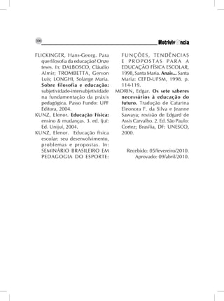 300


FLICKINGER, Hans-Georg. Para           FUNÇÕES, TENDÊNCIAS
   que filosofia da educação? Onze     E PROPOSTAS PARA A
   teses. In: DALBOSCO, Cláudio        EDUCAÇÃO FÍSICA ESCOLAR,
   Almir; TROMBETTA, Gerson            1998, Santa Maria. Anais... Santa
   Luís; LONGHI, Solange Maria.        Maria: CEFD-UFSM, 1998. p.
   Sobre filosofia e educação:         114-119.
   subjetividade-intersubjetividade   MORIN, Edgar. Os sete saberes
   na fundamentação da práxis          necessários à educação do
   pedagógica. Passo Fundo: UPF        futuro. Tradução de Catarina
   Editora, 2004.                      Eleonora F. da Silva e Jeanne
KUNZ, Elenor. Educação Física:         Sawaya; revisão de Edgard de
   ensino & mudanças. 3. ed. Ijuí:     Assis Carvalho. 2. Ed. São Paulo:
   Ed. Unijuí, 2004.                   Cortez; Brasília, DF: UNESCO,
KUNZ, Elenor. Educação física          2000.
   escolar: seu desenvolvimento,
   problemas e propostas. In:
   SEMINÁRIO BRASILEIRO EM                 Recebido: 05/fevereiro/2010.
   PEDAGOGIA DO ESPORTE:                      Aprovado: 09/abril/2010.
 