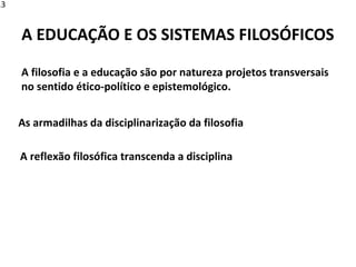 A filosofia e a educação são por natureza projetos transversais
no sentido ético-político e epistemológico.
A EDUCAÇÃO E OS SISTEMAS FILOSÓFICOS
As armadilhas da disciplinarização da filosofia
A reflexão filosófica transcenda a disciplina
13
 