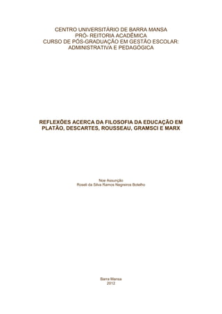 CENTRO UNIVERSITÁRIO DE BARRA MANSA
           PRÓ- REITORIA ACADÊMICA
 CURSO DE PÓS-GRADUAÇÃO EM GESTÃO ESCOLAR:
        ADMINISTRATIVA E PEDAGÓGICA




REFLEXÕES ACERCA DA FILOSOFIA DA EDUCAÇÃO EM
 PLATÃO, DESCARTES, ROUSSEAU, GRAMSCI E MARX




                         Noe Assunção
           Roseli da Silva Ramos Negreiros Botelho




                        Barra Mansa
                            2012
 