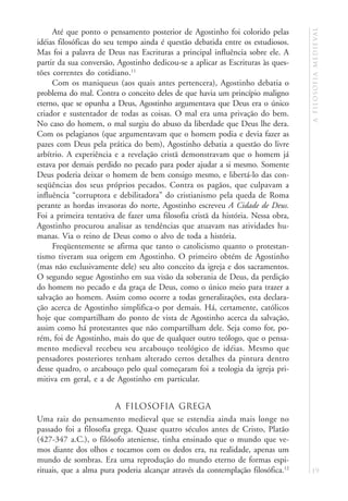 a f i l o s o f i a m e d i e va l
     Até que ponto o pensamento posterior de Agostinho foi colorido pelas
idéias filosóficas do seu tempo ainda é questão debatida entre os estudiosos.
Mas foi a palavra de Deus nas Escrituras a principal influência sobre ele. A
partir da sua conversão, Agostinho dedicou-se a aplicar as Escrituras às ques-
tões correntes do cotidiano.11
     Com os maniqueus (aos quais antes pertencera), Agostinho debatia o
problema do mal. Contra o conceito deles de que havia um princípio maligno
eterno, que se opunha a Deus, Agostinho argumentava que Deus era o único
criador e sustentador de todas as coisas. O mal era uma privação do bem.
No caso do homem, o mal surgiu do abuso da liberdade que Deus lhe dera.
Com os pelagianos (que argumentavam que o homem podia e devia fazer as
pazes com Deus pela prática do bem), Agostinho debatia a questão do livre
arbítrio. A experiência e a revelação cristã demonstravam que o homem já
estava por demais perdido no pecado para poder ajudar a si mesmo. Somente
Deus poderia deixar o homem de bem consigo mesmo, e libertá-lo das con-
seqüências dos seus próprios pecados. Contra os pagãos, que culpavam a
influência “corruptora e debilitadora” do cristianismo pela queda de Roma
perante as hordas invasoras do norte, Agostinho escreveu A Cidade de Deus.
Foi a primeira tentativa de fazer uma filosofia cristã da história. Nessa obra,
Agostinho procurou analisar as tendências que atuavam nas atividades hu-
manas. Via o reino de Deus como o alvo de toda a história.
     Freqüentemente se afirma que tanto o catolicismo quanto o protestan-
tismo tiveram sua origem em Agostinho. O primeiro obtém de Agostinho
(mas não exclusivamente dele) seu alto conceito da igreja e dos sacramentos.
O segundo segue Agostinho em sua visão da soberania de Deus, da perdição
do homem no pecado e da graça de Deus, como o único meio para trazer a
salvação ao homem. Assim como ocorre a todas generalizações, esta declara-
ção acerca de Agostinho simplifica-o por demais. Há, certamente, católicos
hoje que compartilham do ponto de vista de Agostinho acerca da salvação,
assim como há protestantes que não compartilham dele. Seja como for, po-
rém, foi de Agostinho, mais do que de qualquer outro teólogo, que o pensa-
mento medieval recebeu seu arcabouço teológico de idéias. Mesmo que
pensadores posteriores tenham alterado certos detalhes da pintura dentro
desse quadro, o arcabouço pelo qual começaram foi a teologia da igreja pri-
mitiva em geral, e a de Agostinho em particular.


                        A filosofia grega
Uma raiz do pensamento medieval que se estendia ainda mais longe no
passado foi a filosofia grega. Quase quatro séculos antes de Cristo, Platão
(427-347 a.C.), o filósofo ateniense, tinha ensinado que o mundo que ve-
mos diante dos olhos e tocamos com os dedos era, na realidade, apenas um
mundo de sombras. Era uma reprodução do mundo eterno de formas espi-
rituais, que a alma pura poderia alcançar através da contemplação filosófica.12   19
 