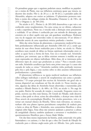filosofia e fé cristã   Os pensadores gregos que o seguiram poderiam atacar, modificar ou populari-
                        zar o ensino de Platão, mas sua influência continuou quase que intacta, no
                        decorrer dos séculos. Filo (c. de 20 a.C.-c. de 50 d.C.), o pensador judeu de
                        Alexandria, adaptou este ensino ao judaísmo. O platonismo permeava tam-
                        bém o ensino dos teólogos cristãos de Alexandria, Clemente (c. de 150-c. de
                        215) e Orígenes (c. de 185-254).
                             No século III d.C., Plotino (c. de 205-269) desenvolveu o que veio a ser
                        conhecido como neoplatonismo. Era uma crença no ser último, subjacente
                        a toda a experiência. Neste ser, é vencida toda a distinção entre pensamento
                        e realidade. O ser último é conhecido por um método de abstração, que
                        consistia em se dizer aquilo com que não guardasse semelhança. Mediante
                        esta via de negação são removidos todos os não-essenciais. O ser último é
                        conhecido através de uma experiência mística profunda e interior.
                             Além das várias formas do platonismo, o pensamento medieval foi tam-
                        bém profundamente influenciado por Aristóteles (384-322 a.C.), sendo que
                        muitas de suas obras foram traduzidas para o latim, no século XII. Platão
                        acreditava num mundo de idéias ou formas espirituais relacionadas entre si,
                        sobre as quais havia a forma do bem. Este era o mundo real. Aristóteles
                        acreditava, por contraste, que as idéias existiam somente à medida em que
                        eram expressadas em objetos individuais. Além disso, ele se interessava pelos
                        diferentes tipos de causas que produziam as coisas.13 Para o mundo como
                        um todo, Aristóteles acreditava que havia uma prima causa que é a causa não
                        causada de todas as coisas.14 Aristóteles também tinha profundo interesse
                        pela ética e pela lógica, e seus escritos sobre os dois assuntos influenciaram
                        profundamente a posteridade.
                             O platonismo infiltrou-se na igreja medieval mediante sua influência
                        sobre teólogos individuais e através de neoplatonistas tais como o pseudo-
                        Dionísio.15 O corpo principal dos escritos de Aristóteles em geral não se
                        tornou disponível aos estudiosos até fins do século XII. Nesse ínterim, po-
                        rém, algumas das idéias de Aristóteles foram absorvidas e transmitidas pelo
                        estadista e filósofo Boécio (c. de 480-c. de 524), no século VI. No auge do
                        seu poder, Boécio foi acusado de traição e executado. Enquanto estava na
                        prisão, escreveu sua obra mais famosa, Do Consolo da Filosofia, onde descreve
                        como a alma pode se elevar, acima das adversidades, e alcançar uma visão de
                        Deus através da contemplação filosófica. Em séculos posteriores, veio a se
                        tornar um manual clássico da filosofia. Talvez mais relevantes, no entanto,
                        tenham sido seus planos (apenas parcialmente cumpridos) de traduzir para
                        o latim as obras de Platão e Aristóteles, seus comentários filosóficos e obras
                        originais sobre lógica. Estas obras não somente ajudaram a preservar a cultura
                        da antigüidade clássica; também ajudaram a estruturar o vocabulário e os
                        questionamentos filosóficos para a futura Idade Média.
                             Um dos fatos menos importantes da história, ainda conservado vivo pelos
                        historiadores e os curiosos, é o fato de que a obra Do Consolo da Filosofia foi
20                      traduzida para o idioma anglo-saxão pelo rei Alfredo. Isto, pelo menos,
 