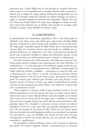 a f i l o s o f i a m e d i e va l
demonstra que a Idade Média não foi um período de completo obscuran-
tismo, como às vezes popularmente se imagina. Mesmo assim, permanece o
fato de que o colapso do antigo império romano foi acompanhado por um
declínio da atividade intelectual. Quando esta última ressurgiu, no século XI,
seguiu os caminhos traçados por homens como Agostinho e Boécio. Seu alvo
era a busca da verdade última. Os mapas que empregava ao longo do cami-
nho eram fusões daqueles que já tinham sido traçados no passado, pelos
teólogos da igreja e pelos filósofos do mundo antigo.


                          II. A METAFÍSICA
As generalizações são notoriamente enganadoras. Mas se uma delas puder ser
admitida a esta altura, seria a que afirma que o pensamento da Idade Média
posterior caracterizava-se pelo interesse pela metafísica em vez da pela física.
De modo geral, as grandes mentes da Idade Média não se interessavam pelo
universo físico em si mesmo: estavam mais interessadas na realidade que, se-
gundo acreditavam, era subjacente a ele. Não se preocupavam demasiada-
mente com as questões científicas a respeito dos fenômenos naturais. O que
atraía seu interesse era o relacionamento entre o natural e o sobrenatural.
      Este fato revelava-se de muitas maneiras. Uma delas era o interesse esco-
lástico pelas questões teológicas que apresentassem um matiz filosófico. O
escolasticismo — o termo emprega-se com referência àquelas escolas do pen-
samento medieval que se preocupavam com a definição e sistematização do
modo cristão de entender a realidade — preocupava-se, acima de tudo, com
o relacionamento entre Deus e o mundo. Escolásticos distintos tinham
abordagens distintas. Não havia um sistema único, que gozasse de aceitação
geral. No entanto, quer olhemos para Anselmo, quer para Aquino (o que
faremos, dentro em breve), veremos que ambos compartilham do mesmo
interesse em fazer perguntas de caráter último e em relacionar a crença cristã
com o pensamento racional.
      Outro modo de o interesse medieval pela metafísica revelar-se foi nos
debates intermináveis acerca da natureza das coisas e o modo como se relacio-
navam umas com as outras. Quando falamos acerca da bondade, ou até mesmo
talvez acerca da cor branca, há de fato algo como a bondade ou a brancura
(um universal, no jargão técnico) que existe além de coisas particulares, inde-
pendente delas? Ou a bondade e a brancura existem somente em objetos
específicos? Se for este o caso, quer dizer que, quando empregamos tais ter-
mos, eles não passam de um modo de falar? Talvez isso até mesmo queira
dizer que boa parte da nossa linguagem cotidiana seja meramente uma questão
de conveniência, e que, na realidade, não existem de fato entes reais que
correspondam a muitas das nossas palavras, que nos parecem tão sólidas,
respeitáveis e significativas?
      Os pensadores medievais diferiam muito entre si quanto às respostas
que davam. Os realistas16 seguiam a Platão e sustentavam que os universais         21
 