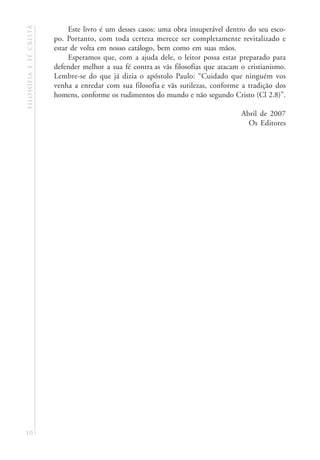 filosofia e fé cristã        Este livro é um desses casos: uma obra insuperável dentro do seu esco-
                        po. Portanto, com toda certeza merece ser completamente revitalizado e
                        estar de volta em nosso catálogo, bem como em suas mãos.
                             Esperamos que, com a ajuda dele, o leitor possa estar preparado para
                        defender melhor a sua fé contra as vãs filosofias que atacam o cristianismo.
                        Lembre-se do que já dizia o apóstolo Paulo: “Cuidado que ninguém vos
                        venha a enredar com sua filosofia e vãs sutilezas, conforme a tradição dos
                        homens, conforme os rudimentos do mundo e não segundo Cristo (Cl 2.8)”.

                                                                                     Abril de 2007
                                                                                       Os Editores




10
 