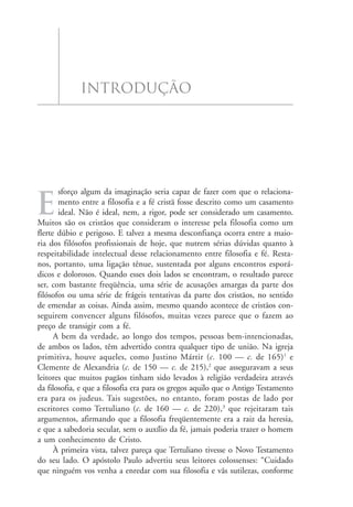 o marxismo e a fé cristã
             introdução




       sforço algum da imaginação seria capaz de fazer com que o relaciona-

e      mento entre a filosofia e a fé cristã fosse descrito como um casamento
       ideal. Não é ideal, nem, a rigor, pode ser considerado um casamento.
Muitos são os cristãos que consideram o interesse pela filosofia como um
flerte dúbio e perigoso. E talvez a mesma desconfiança ocorra entre a maio-
ria dos filósofos profissionais de hoje, que nutrem sérias dúvidas quanto à
respeitabilidade intelectual desse relacionamento entre filosofia e fé. Resta-
nos, portanto, uma ligação tênue, sustentada por alguns encontros esporá-
dicos e dolorosos. Quando esses dois lados se encontram, o resultado parece
ser, com bastante freqüência, uma série de acusações amargas da parte dos
filósofos ou uma série de frágeis tentativas da parte dos cristãos, no sentido
de emendar as coisas. Ainda assim, mesmo quando acontece de cristãos con-
seguirem convencer alguns filósofos, muitas vezes parece que o fazem ao
preço de transigir com a fé.
      A bem da verdade, ao longo dos tempos, pessoas bem-intencionadas,
de ambos os lados, têm advertido contra qualquer tipo de união. Na igreja
primitiva, houve aqueles, como Justino Mártir (c. 100 — c. de 165)1 e
Clemente de Alexandria (c. de 150 — c. de 215),2 que asseguravam a seus
leitores que muitos pagãos tinham sido levados à religião verdadeira através
da filosofia, e que a filosofia era para os gregos aquilo que o Antigo Testamento
era para os judeus. Tais sugestões, no entanto, foram postas de lado por
escritores como Tertuliano (c. de 160 — c. de 220),3 que rejeitaram tais
argumentos, afirmando que a filosofia freqüentemente era a raiz da heresia,
e que a sabedoria secular, sem o auxílio da fé, jamais poderia trazer o homem
a um conhecimento de Cristo.
      À primeira vista, talvez pareça que Tertuliano tivesse o Novo Testamento
do seu lado. O apóstolo Paulo advertiu seus leitores colossenses: “Cuidado
que ninguém vos venha a enredar com sua filosofia e vãs sutilezas, conforme
                                                                                    11
 