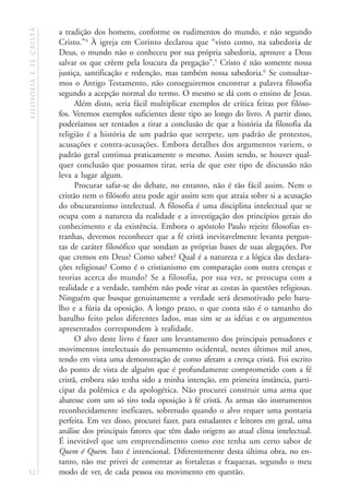 filosofia e fé cristã   a tradição dos homens, conforme os rudimentos do mundo, e não segundo
                        Cristo.”4 À igreja em Corinto declarou que “visto como, na sabedoria de
                        Deus, o mundo não o conheceu por sua própria sabedoria, aprouve a Deus
                        salvar os que crêem pela loucura da pregação”.5 Cristo é não somente nossa
                        justiça, santificação e redenção, mas também nossa sabedoria.6 Se consultar-
                        mos o Antigo Testamento, não conseguiremos encontrar a palavra filosofia
                        segundo a acepção normal do termo. O mesmo se dá com o ensino de Jesus.
                              Além disto, seria fácil multiplicar exemplos de crítica feitas por filóso-
                        fos. Veremos exemplos suficientes deste tipo ao longo do livro. A partir disso,
                        poderíamos ser tentados a tirar a conclusão de que a história da filosofia da
                        religião é a história de um padrão que serepete, um padrão de protestos,
                        acusações e contra-acusações. Embora detalhes dos argumentos variem, o
                        padrão geral continua praticamente o mesmo. Assim sendo, se houver qual-
                        quer conclusão que possamos tirar, seria de que este tipo de discussão não
                        leva a lugar algum.
                              Procurar safar-se do debate, no entanto, não é tão fácil assim. Nem o
                        cristão nem o filósofo ateu pode agir assim sem que atraia sobre si a acusação
                        do obscurantismo intelectual. A filosofia é uma disciplina intelectual que se
                        ocupa com a natureza da realidade e a investigação dos princípios gerais do
                        conhecimento e da existência. Embora o apóstolo Paulo rejeite filosofias es-
                        tranhas, devemos reconhecer que a fé cristã inevitavelmente levanta pergun-
                        tas de caráter filosófico que sondam as próprias bases de suas alegações. Por
                        que cremos em Deus? Como saber? Qual é a natureza e a lógica das declara-
                        ções religiosas? Como é o cristianismo em comparação com outra crenças e
                        teorias acerca do mundo? Se a filosofia, por sua vez, se preocupa com a
                        realidade e a verdade, também não pode virar as costas às questões religiosas.
                        Ninguém que busque genuinamente a verdade será desmotivado pelo baru-
                        lho e a fúria da oposição. A longo prazo, o que conta não é o tamanho do
                        barulho feito pelos diferentes lados, mas sim se as idéias e os argumentos
                        apresentados correspondem à realidade.
                              O alvo deste livro é fazer um levantamento dos principais pensadores e
                        movimentos intelectuais do pensamento ocidental, nestes últimos mil anos,
                        tendo em vista uma demonstração de como afetam a crença cristã. Foi escrito
                        do ponto de vista de alguém que é profundamente comprometido com a fé
                        cristã, embora não tenha sido a minha intenção, em primeira instância, parti-
                        cipar da polêmica e da apologética. Não procurei construir uma arma que
                        abatesse com um só tiro toda oposição à fé cristã. As armas são instrumentos
                        reconhecidamente ineficazes, sobretudo quando o alvo requer uma pontaria
                        perfeita. Em vez disso, procurei fazer, para estudantes e leitores em geral, uma
                        análise dos principais fatores que têm dado origem ao atual clima intelectual.
                        É inevitável que um empreendimento como este tenha um certo sabor de
                        Quem é Quem. Isto é intencional. Diferentemente desta última obra, no en-
                        tanto, não me privei de comentar as fortalezas e fraquezas, segundo o meu
12                      modo de ver, de cada pessoa ou movimento em questão.
 