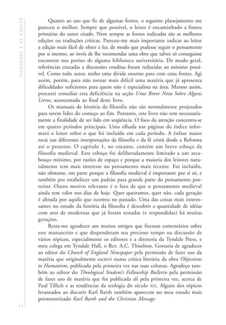 filosofia e fé cristã        Quanto ao uso que fiz de algumas fontes, o seguinte planejamento me
                        pareceu o melhor. Sempre que possível, o leitor é encaminhado a fontes
                        primárias do autor citado. Nem sempre as fontes indicadas são as melhores
                        edições ou traduções críticas. Pareceu-me mais importante indicar ao leitor
                        a edição mais fácil de obter e ler, de modo que pudesse seguir o pensamento
                        por si mesmo, ao invés de lhe recomendar uma obra que talvez só conseguisse
                        encontrar nos porões de alguma biblioteca universitária. De modo geral,
                        referências cruzadas a discussões eruditas foram reduzidas ao mínimo possí-
                        vel. Como todo autor, tenho uma dívida enorme para com estas fontes. Agi
                        assim, porém, para não tornar mais difícil uma matéria que já apresenta
                        dificuldades suficientes para quem não é especialista na área. Mesmo assim,
                        procurei remediar esta deficiência na seção Uma Breve Nota Sobre Alguns
                        Livros, acrescentada ao final deste livro.
                             Os manuais de história da filosofia não são normalmente projetados
                        para serem lidos do começo ao fim. Portanto, este livro não tem necessaria-
                        mente a finalidade de ser lido em seqüência. O foco da atenção concentra-se
                        em quatro períodos principais. Uma olhada nas páginas do índice infor-
                        mará o leitor sobre o que foi incluído em cada período. A ênfase maior
                        recai nas diferentes interpretações da filosofia e da fé cristã desde a Reforma
                        até o presente. O capítulo 1, no entanto, contém um breve esboço da
                        filosofia medieval. Este esboço foi deliberadamente limitado a um arca-
                        bouço mínimo, por razões de espaço e porque a maioria dos leitores natu-
                        ralmente tem mais interesse no pensamento mais recente. Foi incluído,
                        não obstante, em parte porque a filosofia medieval é importante por si só, e
                        também por estabelecer um padrão para grande parte do pensamento pos-
                        terior. Outro motivo relevante é o fato de que o pensamento medieval
                        ainda tem valor nos dias de hoje. Quer queiramos, quer não, cada geração
                        é afetada por aquilo que ocorreu no passado. Uma das coisas mais interes-
                        santes no estudo da história da filosofia é descobrir a quantidade de idéias
                        com ares de modernas que já foram testadas (e respondidas) há muitas
                        gerações.
                             Resta-me agradecer aos muitos amigos que fizeram comentários sobre
                        este manuscrito e que despenderam seu precioso tempo na discussão de
                        vários tópicos, especialmente os editores e a diretoria da Tyndale Press, e
                        meu colega em Tyndale Hall, o Rev. A.C. Thiselton. Gostaria de agradecer
                        ao editor do Church of England Newspaper pela permissão de fazer uso da
                        matéria que originalmente escrevi numa crítica literária da obra Objections
                        to Humanism, publicada pela primeira vez nas suas colunas. Agradeço tam-
                        bém ao editor do Theological Student’s Fellowship Bulletin pela permissão
                        de fazer uso de matéria que foi publicada ali pela primeira vez, acerca de
                        Paul Tillich e as tendências da teologia do século XIX. Alguns dos tópicos
                        levantados ao discutir Karl Barth também aparecem no meu estudo mais
                        pormenorizado Karl Barth and the Christian Message.
14
 