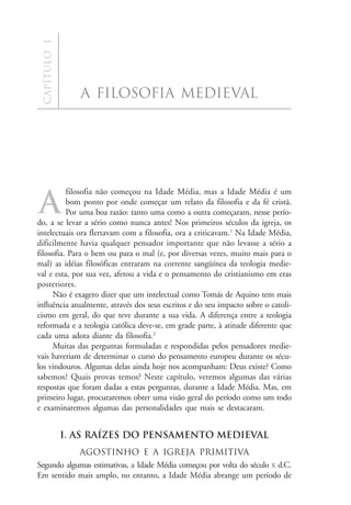 a f i l o s o f i a m e d i e va l
  Capítulo 1




                  a filosofia medieval




          filosofia não começou na Idade Média, mas a Idade Média é um

A         bom ponto por onde começar um relato da filosofia e da fé cristã.
          Por uma boa razão: tanto uma como a outra começaram, nesse perío-
do, a se levar a sério como nunca antes! Nos primeiros séculos da igreja, os
intelectuais ora flertavam com a filosofia, ora a criticavam.1 Na Idade Média,
dificilmente havia qualquer pensador importante que não levasse a sério a
filosofia. Para o bem ou para o mal (e, por diversas vezes, muito mais para o
mal) as idéias filosóficas entraram na corrente sangüínea da teologia medie-
val e esta, por sua vez, afetou a vida e o pensamento do cristianismo em eras
posteriores.
     Não é exagero dizer que um intelectual como Tomás de Aquino tem mais
influência atualmente, através dos seus escritos e do seu impacto sobre o catoli-
cismo em geral, do que teve durante a sua vida. A diferença entre a teologia
reformada e a teologia católica deve-se, em grade parte, à atitude diferente que
cada uma adota diante da filosofia.2
     Muitas das perguntas formuladas e respondidas pelos pensadores medie-
vais haveriam de determinar o curso do pensamento europeu durante os sécu-
los vindouros. Algumas delas ainda hoje nos acompanham: Deus existe? Como
sabemos? Quais provas temos? Neste capítulo, veremos algumas das várias
respostas que foram dadas a estas perguntas, durante a Idade Média. Mas, em
primeiro lugar, procuraremos obter uma visão geral do período como um todo
e examinaremos algumas das personalidades que mais se destacaram.


               I. AS RAÍZES DO PENSAMENTO MEDIEVAL
            Agostinho e a igreja primitiva
Segundo algumas estimativas, a Idade Média começou por volta do século X d.C.
Em sentido mais amplo, no entanto, a Idade Média abrange um período de              17
 